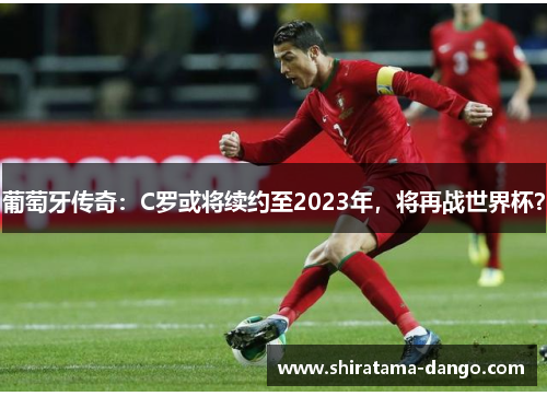 葡萄牙传奇：C罗或将续约至2023年，将再战世界杯？