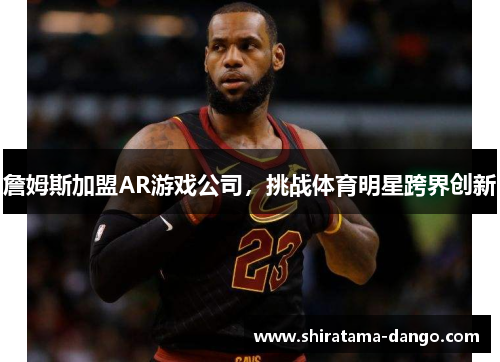 詹姆斯加盟AR游戏公司，挑战体育明星跨界创新
