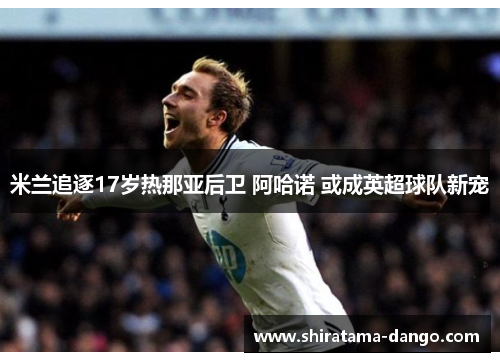 米兰追逐17岁热那亚后卫 阿哈诺 或成英超球队新宠